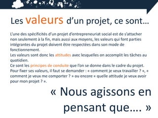 Les valeurs d’un projet, ce sont…
L’une des spécificités d’un projet d’entrepreneuriat social est de s’attacher
non seulement à la fin, mais aussi aux moyens, les valeurs qui font parties
intégrantes du projet doivent être respectées dans son mode de
fonctionnement.
Les valeurs sont donc les attitudes avec lesquelles on accomplit les tâches au
quotidien.
Ce sont les principes de conduite que l’on se donne dans le cadre du projet.
Pour fixer ses valeurs, il faut se demander : « comment je veux travailler ? », «
comment je veux me comporter ? » ou encore « quelle attitude je veux avoir
pour mon projet ? ».

                       « Nous agissons en
                         pensant que…. »
 