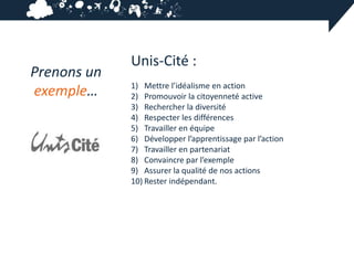 Unis-Cité :
Prenons un
             1) Mettre l’idéalisme en action
exemple…     2) Promouvoir la citoyenneté active
             3) Rechercher la diversité
             4) Respecter les différences
             5) Travailler en équipe
             6) Développer l’apprentissage par l’action
             7) Travailler en partenariat
             8) Convaincre par l’exemple
             9) Assurer la qualité de nos actions
             10) Rester indépendant.
 