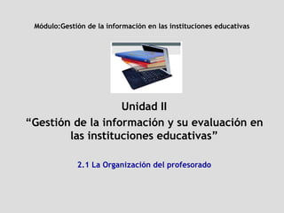 Módulo: Gestión de la información en las instituciones educativas Unidad II “ Gestión de la información y su evaluación en las instituciones educativas” 2.1 La Organización del profesorado 