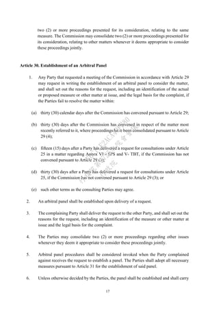 17
two (2) or more proceedings presented for its consideration, relating to the same
measure. The Commission may consolidate two (2) or more proceedings presented for
its consideration, relating to other matters whenever it deems appropriate to consider
these proceedings jointly.
Article 30. Establishment of an Arbitral Panel
1. Any Party that requested a meeting of the Commission in accordance with Article 29
may request in writing the establishment of an arbitral panel to consider the matter,
and shall set out the reasons for the request, including an identification of the actual
or proposed measure or other matter at issue, and the legal basis for the complaint, if
the Parties fail to resolve the matter within:
(a) thirty (30) calendar days after the Commission has convened pursuant to Article 29;
(b) thirty (30) days after the Commission has convened in respect of the matter most
recently referred to it, where proceedings have been consolidated pursuant to Article
29 (4);
(c) fifteen (15) days after a Party has delivered a request for consultations under Article
25 in a matter regarding Annex VI - SPS and V- TBT, if the Commission has not
convened pursuant to Article 29 (3);
(d) thirty (30) days after a Party has delivered a request for consultations under Article
25, if the Commission has not convened pursuant to Article 29 (3); or
(e) such other terms as the consulting Parties may agree.
2. An arbitral panel shall be established upon delivery of a request.
3. The complaining Party shall deliver the request to the other Party, and shall set out the
reasons for the request, including an identification of the measure or other matter at
issue and the legal basis for the complaint.
4. The Parties may consolidate two (2) or more proceedings regarding other issues
whenever they deem it appropriate to consider these proceedings jointly.
5. Arbitral panel procedures shall be considered invoked when the Party complained
against receives the request to establish a panel. The Parties shall adopt all necessary
measures pursuant to Article 31 for the establishment of said panel.
6. Unless otherwise decided by the Parties, the panel shall be established and shall carry
行
政
院
行
政
院
第
3725次
院
會
會
議
E6C11E2ACA40FF80
 