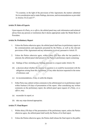 20
"To examine, in the light of the provisions of this Agreement, the matters submitted
for its consideration and to make findings, decisions, and recommendations as provided
in Articles 36 (2) and 37”.
Article 35. Role of Experts
Upon request of a Party, or ex officio, the arbitral panel may seek information and technical
advice from any persons or institutions that it deems appropriate under the Model Rules of
Procedure.
Article 36. Preliminary Report
1. Unless the Parties otherwise agree, the arbitral panel shall base its preliminary report on
the communications and arguments presented by the Parties, as well as the relevant
provisions of this Agreement and any information received, pursuant to Article 35.
2. Unless the Parties otherwise agree, within ninety (90) days after the last panelist is
selected, the arbitral panel shall present to the Parties a preliminary report containing:
(a) findings of fact, including any findings pursuant to a request under Article 30;
(b) a decision about whether the measure in question is or could be inconsistent with the
obligations arising from this Agreement, or any other decision requested in the terms
of reference; and
(c) its recommendations, if any, to settle the dispute.
3. Either Party may submit written comments to the arbitral panel on its preliminary report
within fourteen (14) days of presentation of the report. After considering any written
comments on the preliminary report, the arbitral panel upon request of a Party, or ex
officio, may:
(a) reconsider its report; or
(b) take any steps deemed appropriate.
Article 37. Final Report
1. Within thirty (30) days of the presentation of the preliminary report, unless the Parties
otherwise agree, the arbitral panel shall notify the Parties of its final report.
2. Unless the Parties otherwise agree, the Parties shall release the final report to the public
行
政
院
行
政
院
第
3725次
院
會
會
議
E6C11E2ACA40FF80
 