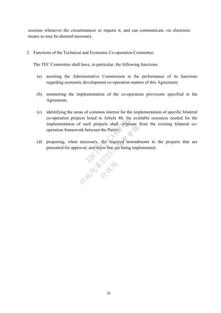 26
sessions whenever the circumstances so require it, and can communicate via electronic
means as may be deemed necessary.
2. Functions of the Technical and Economic Co-operation Committee:
The TEC Committee shall have, in particular, the following functions:
(a) assisting the Administrative Commission in the performance of its functions
regarding economic development co-operation matters of this Agreement;
(b) monitoring the implementation of the co-operation provisions specified in the
Agreement;
(c) identifying the areas of common interest for the implementation of specific bilateral
co-operation projects listed in Article 46; the available resources needed for the
implementation of such projects shall originate from the existing bilateral co-
operation framework between the Parties.
(d) proposing, when necessary, the required amendments to the projects that are
presented for approval, and those that are being implemented.
行
政
院
行
政
院
第
3725次
院
會
會
議
E6C11E2ACA40FF80
 