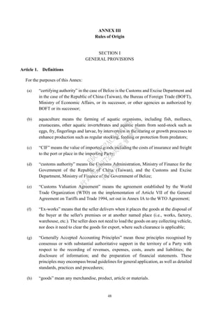 48
ANNEX III
Rules of Origin
SECTION I
GENERAL PROVISIONS
Article 1. Definitions
For the purposes of this Annex:
(a) “certifying authority” in the case of Belize is the Customs and Excise Department and
in the case of the Republic of China (Taiwan), the Bureau of Foreign Trade (BOFT),
Ministry of Economic Affairs, or its successor, or other agencies as authorized by
BOFT or its successor;
(b) aquaculture means the farming of aquatic organisms, including fish, molluscs,
crustaceans, other aquatic invertebrates and aquatic plants from seed-stock such as
eggs, fry, fingerlings and larvae, by intervention in the rearing or growth processes to
enhance production such as regular stocking, feeding or protection from predators;
(c) “CIF” means the value of imported goods including the costs of insurance and freight
to the port or place in the importing Party;
(d) “customs authority” means the Customs Administration, Ministry of Finance for the
Government of the Republic of China (Taiwan), and the Customs and Excise
Department, Ministry of Finance of the Government of Belize;
(e) “Customs Valuation Agreement” means the agreement established by the World
Trade Organization (WTO) on the implementation of Article VII of the General
Agreement on Tariffs and Trade 1994, set out in Annex IA to the WTO Agreement;
(f) “Ex-works” means that the seller delivers when it places the goods at the disposal of
the buyer at the seller's premises or at another named place (i.e., works, factory,
warehouse, etc.). The seller does not need to load the goods on any collecting vehicle,
nor does it need to clear the goods for export, where such clearance is applicable;
(g) “Generally Accepted Accounting Principles” mean those principles recognised by
consensus or with substantial authoritative support in the territory of a Party with
respect to the recording of revenues, expenses, costs, assets and liabilities; the
disclosure of information; and the preparation of financial statements. These
principles may encompass broad guidelines for general application, as well as detailed
standards, practices and procedures;
(h) “goods” mean any merchandise, product, article or materials.
行
政
院
行
政
院
第
3725次
院
會
會
議
E6C11E2ACA40FF80
 