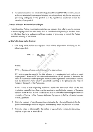 53
2. All operations carried out either in the Republic of China (TAIWAN) or in BELIZE on
a given product shall be considered together when determining whether the working or
processing undergone by that product is to be regarded as insufficient within the
meaning of paragraph 1.
Article 8. Bilateral Accumulation of Origin
Notwithstanding Article 3, originating materials and products from a Party, used in working
or processing of goods in the other Party, shall be considered as originating in the other Party,
provided that they have undergone sufficient working or processing in one of the Parties,
within the meaning of this Annex.
Article 9. Regional Value Content
1. Each Party shall provide for regional value content requirement according to the
following method:
RVC = TV - VNM
TV
x 100
Where:
RVC: is the regional value content, expressed as a percentage;
TV: is the transaction value of the good adjusted to ex-works price basis, unless as stated
in paragraph 2. In the event that there does not exist or it is not possible to determine the
value in accordance with the principles and rules of the Agreement on Customs Valuation,
then the transaction value shall be calculated according to the principles and rules of
Articles 2 through 7 of that Agreement.
VNM: “value of non-originating materials” means the transaction value of the non-
originating materials, when they were first acquired or supplied to the producer of the goods,
adjusted on a CIF basis. If such value does not exist or cannot be determined pursuant to the
principles of Article 1 of the Customs Valuation Agreement, it shall be calculated pursuant
to that Agreement.
2. When the producer of a good does not export directly, the value shall be adjusted to the
point where the buyer receives the good in the territory where the producer is located.
3. When the origin is determined by the method of regional value content, the percentage
required is specified in Annex III-A.
行
政
院
行
政
院
第
3725次
院
會
會
議
E6C11E2ACA40FF80
 