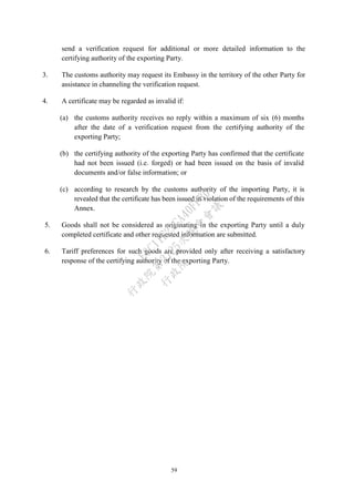 59
send a verification request for additional or more detailed information to the
certifying authority of the exporting Party.
3. The customs authority may request its Embassy in the territory of the other Party for
assistance in channeling the verification request.
4. A certificate may be regarded as invalid if:
(a) the customs authority receives no reply within a maximum of six (6) months
after the date of a verification request from the certifying authority of the
exporting Party;
(b) the certifying authority of the exporting Party has confirmed that the certificate
had not been issued (i.e. forged) or had been issued on the basis of invalid
documents and/or false information; or
(c) according to research by the customs authority of the importing Party, it is
revealed that the certificate has been issued in violation of the requirements of this
Annex.
5. Goods shall not be considered as originating in the exporting Party until a duly
completed certificate and other requested information are submitted.
6. Tariff preferences for such goods are provided only after receiving a satisfactory
response of the certifying authority of the exporting Party.
行
政
院
行
政
院
第
3725次
院
會
會
議
E6C11E2ACA40FF80
 