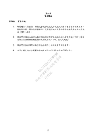 13
第六章
貿易障礙
第24條 貿易障礙
1. 締約雙方不得採行、維持或實施會造成或導致彼此間不必要貿易障礙之標準、
技術性法規、符合性評鑑程序、度量衡措施以及食品安全檢驗與動植物防疫檢
疫（SPS）措施。
2. 締約雙方同意本協定之執行須依照世界貿易組織技術性貿易障礙（TBT）協定
及食品安全檢驗與動植物防疫檢疫措施（SPS）協定之規範。
3. 締約雙方應共同努力執行措施或程序，以促進雙方間之貿易。
4. 本章之規定進一步規範於本協定附件四-SPS和附件五-TBT之中。
行
政
院
行
政
院
第
3725次
院
會
會
議
E6C11E2ACA40FF80
 