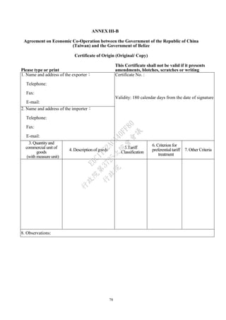 78
ANNEX III-B
Agreement on Economic Co-Operation between the Government of the Republic of China
(Taiwan) and the Government of Belize
Certificate of Origin (Original/ Copy)
Please type or print
This Certificate shall not be valid if it presents
amendments, blotches, scratches or writing
between the lines.1. Name and address of the exporter：
Telephone:
Fax:
E-mail:
Certificate No. :
Validity: 180 calendar days from the date of signature
2. Name and address of the importer：
Telephone:
Fax:
E-mail:
3. Quantityand
commercial unit of
goods
(with measure unit)
4. Description of goods
5.Tariff
Classification
6. Criterion for
preferential tariff
treatment
7. Other Criteria
8. Observations:
行
政
院
行
政
院
第
3725次
院
會
會
議
E6C11E2ACA40FF80
 