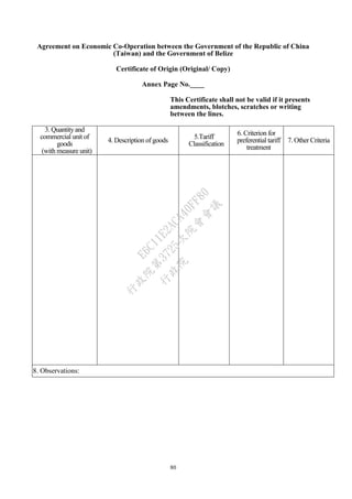 80
Agreement on Economic Co-Operation between the Government of the Republic of China
(Taiwan) and the Government of Belize
Certificate of Origin (Original/ Copy)
Annex Page No.____
This Certificate shall not be valid if it presents
amendments, blotches, scratches or writing
between the lines.
3. Quantityand
commercial unit of
goods
(with measure unit)
4. Description of goods
5.Tariff
Classification
6. Criterion for
preferential tariff
treatment
7. Other Criteria
8. Observations:
行
政
院
行
政
院
第
3725次
院
會
會
議
E6C11E2ACA40FF80
 