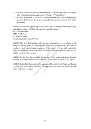 83
(b) the good is produced entirely in the territory of one or both Parties exclusively
from originating materials according to Article 3 of Annex III; or
(c) the good is produced in the territory of one or both Parties from non-originating
materials that satisfies the specific rules of origin set out in Annex III-A of the
Agreement;
Field 07: For determining the origin of the good, some of the options to acquire origin
established in Annex III of the Agreement were used, indicate:
ACU: Accumulation.
DMI: De Minimis.
IG: Identical goods.
Where inapplicable indicate "NO".
Field 08: This field shall only be used when some observations exist in relation to this
certificate, among others, in case the good is invoiced by an operator of a third Party or
non-Party country, the producer or exporter of the country of origin shall indicate the
name, the denomination or trade name and residency (including the address, the city
and the country) of this operator.
Field 09: In this field there shall be the signature of the authorized person from the
exporter in its representation, and the date the Certificate was completed and signed.
Field 10: In this field there shall be the signature of the authorized official and the seal
or stamp from the certifying authority of the exporting Party, as well as the date of issue
of the Certificate of Origin.
行
政
院
行
政
院
第
3725次
院
會
會
議
E6C11E2ACA40FF80
 