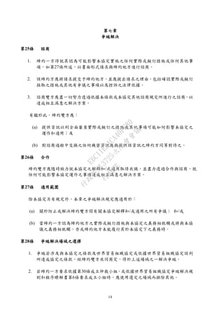 14
第七章
爭端解決
第25條 諮商
1. 締約一方得就其認為可能影響本協定實施之任何實際或擬訂措施或任何其他事
項，如第27條所述，以書面形式請求與締約他方進行諮商。
2. 該締約方應將請求提交予締約他方，並應提出請求之理由，包括確認實際或擬訂
採取之措施或其他有爭議之事項以及控訴之法律依據。
3. 諮商雙方應盡一切努力透過依據本條款或本協定其他諮商規定所進行之諮商，以
達成相互滿意之解決方案。
有鑑於此，締約雙方應：
(a) 提供資訊以利全面審查實際或擬訂之措施或其他事項可能如何影響本協定之
運作和適用；及
(b) 對諮商過程中交換之任何機密資訊應與提供該資訊之締約方同等對待之。
第26條 合作
締約雙方應隨時致力就本協定之解釋和/或適用取得共識，並盡力透過合作與諮商，就
任何可能影響本協定運作之事項達成相互滿意之解決方案。
第27條 適用範圍
除本協定另有規定外，本章之爭端解決規定應適用於：
(a) 關於防止或解決締約雙方間有關本協定解釋和/或適用之所有爭議； 和/或
(b) 當締約一方認為締約他方之實際或擬訂措施與本協定之義務相牴觸或將與本協
議之義務相牴觸，亦或締約他方未能履行其於本協定下之義務時。
第28條 爭端解決場域之選擇
1. 爭端若涉及與本協定之條款及世界貿易組織協定或依據世界貿易組織協定談判
所達成協定之條款，經締約雙方共同商定，得於上述場域之一解決爭端。
2. 若締約一方要求依據第30條成立仲裁小組，或依據世界貿易組織協定爭端解決規
則和程序瞭解書第6條要求成立小組時，應使用選定之場域而排除其他。
行
政
院
行
政
院
第
3725次
院
會
會
議
E6C11E2ACA40FF80
 