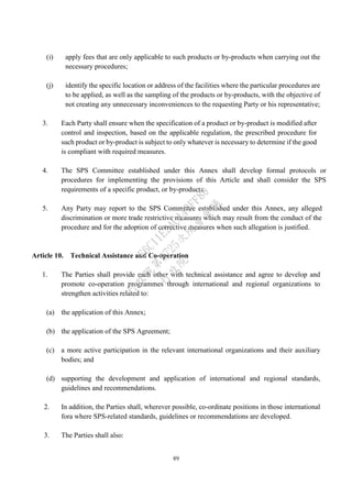 89
(i) apply fees that are only applicable to such products or by-products when carrying out the
necessary procedures;
(j) identify the specific location or address of the facilities where the particular procedures are
to be applied, as well as the sampling of the products or by-products, with the objective of
not creating any unnecessary inconveniences to the requesting Party or his representative;
3. Each Party shall ensure when the specification of a product or by-product is modified after
control and inspection, based on the applicable regulation, the prescribed procedure for
such product or by-product is subject to only whatever is necessary to determine if the good
is compliant with required measures.
4. The SPS Committee established under this Annex shall develop formal protocols or
procedures for implementing the provisions of this Article and shall consider the SPS
requirements of a specific product, or by-products.
5. Any Party may report to the SPS Committee established under this Annex, any alleged
discrimination or more trade restrictive measures which may result from the conduct of the
procedure and for the adoption of corrective measures when such allegation is justified.
Article 10. Technical Assistance and Co-operation
1. The Parties shall provide each other with technical assistance and agree to develop and
promote co-operation programmes through international and regional organizations to
strengthen activities related to:
(a) the application of this Annex;
(b) the application of the SPS Agreement;
(c) a more active participation in the relevant international organizations and their auxiliary
bodies; and
(d) supporting the development and application of international and regional standards,
guidelines and recommendations.
2. In addition, the Parties shall, wherever possible, co-ordinate positions in those international
fora where SPS-related standards, guidelines or recommendations are developed.
3. The Parties shall also:
行
政
院
行
政
院
第
3725次
院
會
會
議
E6C11E2ACA40FF80
 