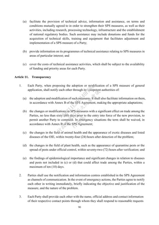 90
(a) facilitate the provision of technical advice, information and assistance, on terms and
conditions mutually agreed to in order to strengthen their SPS measures, as well as their
activities, including research, processing technology, infrastructure and the establishment
of national regulatory bodies. Such assistance may include donations and funds for the
acquisition of technical skills, training and equipment that facilitates adjustment and
implementation of a SPS measure of a Party;
(b) provide information on its programmes of technical assistance relating to SPS measures in
areas of particular interest; and
(c) cover the costs of technical assistance activities, which shall be subject to the availability
of funding and priority areas for each Party.
Article 11. Transparency
1. Each Party, when proposing the adoption or modification of a SPS measure of general
application, shall notify each other through its competent authorities of:
(a) the adoption and modification of such measures. It shall also facilitate information on them,
in accordance with Annex B of the SPS Agreement, making the appropriate adaptations;
(b) the changes or modifications in SPS measures with a significant effect on trade among the
Parties, no less than sixty (60) days prior to the entry into force of the new provision, to
permit another Party to comment. In emergency situations the term shall be waived, in
accordance with Annex B of the SPS Agreement;
(c) the changes in the field of animal health and the appearance of exotic diseases and listed
diseases of the OIE, within twenty-four (24) hours after detection of the problem;
(d) the changes in the field of plant health, such as the appearance of quarantine pests or the
spread of pests under official control, within seventy-two (72) hours after verification; and
(e) the findings of epidemiological importance and significant changes in relation to diseases
and pests not included in (c) or (d) that could affect trade among the Parties, within a
maximum of ten (10) days.
2. Parties shall use the notification and information centres established in the SPS Agreement
as channels of communication. In the event of emergency actions, the Parties agree to notify
each other in writing immediately, briefly indicating the objective and justification of the
measure, and the nature of the problem.
3. Each Party shall provide each other with the name, official address and contact information
of their respective contact points through whom they shall respond to reasonable requests
行
政
院
行
政
院
第
3725次
院
會
會
議
E6C11E2ACA40FF80
 