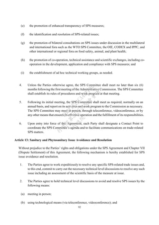 92
(e) the promotion of enhanced transparency of SPS measures;
(f) the identification and resolution of SPS-related issues;
(g) the promotion of bilateral consultations on SPS issues under discussion in the multilateral
and international fora such as the WTO SPS Committee, the OIE, CODEX and IPPC, and
other international or regional fora on food safety, animal, and plant health;
(h) the promotion of co-operation, technical assistance and scientific exchanges, including co-
operation in the development, application and compliance with SPS measures; and
(i) the establishment of ad hoc technical working groups, as needed.
4. Unless the Parties otherwise agree, the SPS Committee shall meet no later than six (6)
months following the first meeting of the Administrative Commission. The SPS Committee
shall establish its rules of procedures and work program at that meeting.
5. Following its initial meeting, the SPS Committee shall meet as required, normally on an
annual basis, and report on its activities and work program to the Commission as necessary.
The SPS Committee may meet in person, through teleconference, videoconference, or by
any other means that ensures its effective operation and the fulfillment of its responsibilities.
6. Upon entry into force of this Agreement, each Party shall designate a Contact Point to
coordinate the SPS Committee’s agenda and to facilitate communications on trade-related
SPS matters.
Article 13: Sanitary and Phytosanitary Issue Avoidance and Resolution
Without prejudice to the Parties’ rights and obligations under the SPS Agreement and Chapter VII
(Dispute Settlement) of this Agreement, the following mechanism is hereby established for SPS
issue avoidance and resolution.
1. The Parties agree to work expeditiously to resolve any specific SPS-related trade issues and,
to this end, commit to carry out the necessary technical level discussions to resolve any such
issue including an assessment of the scientific basis of the measure at issue.
2. The Parties agree to hold technical level discussions to avoid and resolve SPS issues by the
following means:
(a) meeting in person;
(b) using technological means (via teleconference, videoconference); and
行
政
院
行
政
院
第
3725次
院
會
會
議
E6C11E2ACA40FF80
 