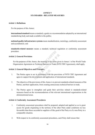 94
ANNEX V
STANDARDS - RELATED MEASURES
Article 1. Definitions
For the purpose of this Annex:
international standard means a standard, a guide or a recommendation adopted by an international
standardizing body and made available to the public;
national quality infrastructure systems mean standardization, metrology, conformity assessment
and accreditation; and
standards-related measure means a standard, technical regulation or conformity assessment
procedure.
Article 2. General Provisions
For the purposes of this Annex, the meaning of the terms given in Annex 1 of the World Trade
Organization Agreement on Technical Barriers to Trade (WTO TBT Agreement), shall apply.
Article 3. General Objectives and Principles
1. The Parties agree to act in accordance with the provisions of WTO TBT Agreement and
agree to support the development and application of international standards.
2. The objective of the provisions of this Annex is to prevent standards-related measures of the
Parties, and their application, from creating unnecessary technical barriers to trade.
3. The Parties agree to strengthen and guide their activities related to standards-related
measures based on the recommendations of the relevant international organisations in the
aforementioned areas.
Article 4. Conformity Assessment Procedures
1. Conformity assessment procedures shall be prepared, adopted and applied so as to grant
access for goods originating in the territory of the other Party under conditions no less
favourable than those accorded to suppliers of like good of the Party or of a non-Party in a
comparable situation.
2. With respect to its conformity assessment procedures, each Party shall ensure that:
行
政
院
行
政
院
第
3725次
院
會
會
議
E6C11E2ACA40FF80
 