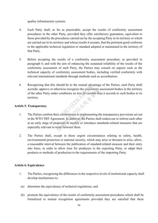 96
quality infrastructure systems.
4. Each Party shall, as far as practicable, accept the results of conformity assessment
procedures in the other Party, provided they offer satisfactory guarantees, equivalent to
those provided by the procedures carried out by the accepting Party in its territory or which
are carried out in its territory and whose results it accepts, that the pertinent good conforms
to the applicable technical regulation or standard adopted or maintained in the territory of
that Party.
5. Before accepting the results of a conformity assessment procedure, as provided in
paragraph 4, and with the aim of enhancing the sustained reliability of the results of the
conformity assessment of each Party, the Parties may consult on aspects such as the
technical capacity of conformity assessment bodies, including verified conformity with
relevant international standards through methods such as accreditation.
6. Recognizing that this should be to the mutual advantage of the Parties, each Party shall
accredit, approve or otherwise recognize the conformity assessment bodies in the territory
of the other Party under conditions no less favourable than it accords to such bodies in its
territory.
Article 5. Transparency
1. The Parties confirm their commitment to implementing the transparency provisions set out
in the WTO TBT Agreement. In addition, the Parties shall endeavour to inform each other
at an early stage of proposals to modify or introduce standards-related measures that are
especially relevant to trade between them.
2. The Parties shall, except in those urgent circumstances relating to safety, health,
environmental protection or national security, which may arise or threaten to arise, allow,
a reasonable interval between the publication of standard-related measure and their entry
into force, in order to allow time for producers in the exporting Party, to adapt their
products or methods of production to the requirements of the importing Party.
Article 6. Equivalence
1. The Parties, recognizing the differences in the respective levels of institutional capacity shall
develop mechanisms to:
(a) determine the equivalence of technical regulations; and
(b) promote the equivalence of the results of conformity assessment procedures which shall be
formalized in mutual recognition agreements provided they are satisfied that these
行
政
院
行
政
院
第
3725次
院
會
會
議
E6C11E2ACA40FF80
 
