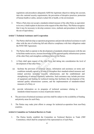 97
regulations and procedures adequately fulfill the legitimate objectives taking into account,
inter alia: national security requirements; the prevention of deceptive practices; protection
of human health or safety, animal or plant life or health, or the environment.
2. When a Party does not accept a standards-related measure of the other Party as equivalent
to its own, it shall explain its decision at the request of the other Party. The Parties recognize
that it may be necessary to develop common views, methods and procedures to facilitate
the use of equivalency.
Article 7. Technical Assistance and Co-operation
1. The Parties shall develop co-operation programmes and provide technical assistance to each
other with the aim of achieving full and effective compliance with their obligations under
the WTO TBT Agreement.
2. The Parties shall co-operate in the development of standards-related measures with the aim
to facilitate market access, increase knowledge on the national quality infrastructure systems
of the other Party and strengthen confidence between the Parties.
3. A Party shall upon request of the other Party and taking into consideration the level of
development of that other Party:
(a) facilitate the provision of technical advice, information and assistance on terms and
conditions mutually agreed to in order to strengthen their standard-related measures and
related activities including research, infrastructure, and the establishment and
strengthening of national regulatory authorities. Such assistance may include provision
of equipment and funding for technical training that facilitates the development of the
national quality infrastructure systems, and the implementation of standards-related
measures of a Party; or
(b) provide information on its programs of technical assistance relating to
standards-related measures in areas of particular interest.
4. The provision of technical assistance activities shall be subject to the availability of funding
and priority areas for each Party.
5. The Parties may make joint efforts to arrange for technical-co-operation from non-Party
countries.
Article 8. Committee on Technical Barriers to Trade
1. The Parties hereby establish the Committee on Technical Barriers to Trade (TBT
Committee), which shall be comprised of the representatives of each Party.
行
政
院
行
政
院
第
3725次
院
會
會
議
E6C11E2ACA40FF80
 