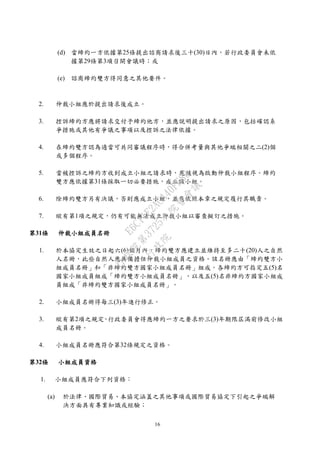 16
(d) 當締約一方依據第25條提出諮商請求後三十(30)日內，若行政委員會未依
據第29條第3項召開會議時；或
(e) 諮商締約雙方得同意之其他要件。
2. 仲裁小組應於提出請求後成立。
3. 控訴締約方應將請求交付予締約他方，並應說明提出請求之原因，包括確認系
爭措施或其他有爭議之事項以及控訴之法律依據。
4. 在締約雙方認為適當可共同審議程序時，得合併考量與其他爭端相關之二(2)個
或多個程序。
5. 當被控訴之締約方收到成立小組之請求時，應被視為啟動仲裁小組程序。締約
雙方應依據第31條採取一切必要措施，成立該小組。
6. 除締約雙方另有決議，否則應成立小組，並應依照本章之規定履行其職責。
7. 縱有第1項之規定，仍有可能無法成立仲裁小組以審查擬訂之措施。
第31條 仲裁小組成員名冊
1. 於本協定生效之日起六(6)個月內，締約雙方應建立並維持至多二十(20)人之自然
人名冊，此些自然人應具備擔任仲裁小組成員之資格。該名冊應由「締約雙方小
組成員名冊」和「非締約雙方國家小組成員名冊」組成。各締約方可指定五(5)名
國家小組成員組成「締約雙方小組成員名冊」，以及五(5)名非締約方國家小組成
員組成「非締約雙方國家小組成員名冊」。
2. 小組成員名冊得每三(3)年進行修正。
3. 縱有第2項之規定，行政委員會得應締約一方之要求於三(3)年期限屆滿前修改小組
成員名冊。
4. 小組成員名冊應符合第32條規定之資格。
第32條 小組成員資格
1. 小組成員應符合下列資格：
(a) 於法律、國際貿易、本協定涵蓋之其他事項或國際貿易協定下引起之爭端解
決方面具有專業知識或經驗；
行
政
院
行
政
院
第
3725次
院
會
會
議
E6C11E2ACA40FF80
 