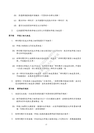 17
(b) 其選擇須嚴格基於客觀性、可靠性和合理之判斷；
(c) 獨立於任一締約方，且不隸屬於或受指示於任一締約方；及
(d) 遵守行政委員會所制定之行為準則。
2. 已依據第29條參與爭端之自然人不得擔任仲裁小組成員。
第33條 仲裁小組之組成
1. 締約雙方在成立仲裁小組時應遵守下列程序：
(a) 仲裁小組應由三(3)名成員組成；
(b) 締約雙方應於收到成立仲裁小組之請求後十五(15)日內，致力於就仲裁小組主
席之任命達成協議；
(c) 若締約雙方於上述期限內無法達成協議，則應從「非締約雙方國家小組成員名
冊」中抽籤決定主席；
(d) 於確認主席後之十五(15)日內，各締約方應從「締約雙方小組成員名冊」中選任
一(1)名小組成員，該小組成員可具有任一締約方之國籍；及
(e) 若一締約方未能選任小組成員，則該小組成員應從「締約雙方小組成員名冊」
中抽籤選出，且應具有該締約方之國籍。
2. 當締約一方認為有小組成員違反「行為守則」，則締約雙方應進行諮商，並決定
是否應解除該小組成員之職務，並依本條規定選任新小組成員。
第34條 標準程序規則
1. 本協定生效後，行政委員會應依據下列原則制定標準程序規則：
(a) 程序應確保在仲裁小組前進行至少一(1)次聽證之權利，並確保各締約方有機會
提供初步和反駁之書面陳述；及
(b) 仲裁小組舉行之聽證會、審議和初步報告，以及仲裁期間提出之所有書面和溝
通，均應以英文進行，並視為機密。
2. 除締約雙方另有協議，仲裁小組應依據本標準程序規則進行程序。
3. 除締約雙方另有協議，於收到成立仲裁小組請求後二十(20)日內，其職權範圍應
行
政
院
行
政
院
第
3725次
院
會
會
議
E6C11E2ACA40FF80
 