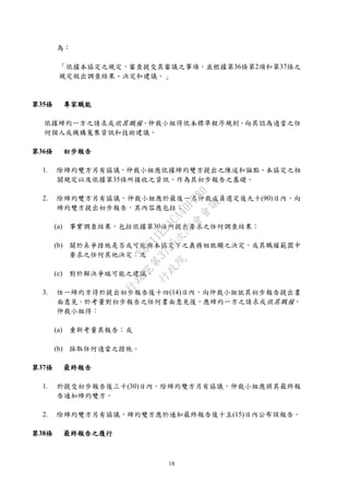 18
為：
「依據本協定之規定，審查提交其審議之事項，並根據第36條第2項和第37條之
規定做出調查結果、決定和建議。」
第35條 專家職能
依據締約一方之請求或依其職權，仲裁小組得依本標準程序規則，向其認為適當之任
何個人或機構蒐集資訊和技術建議。
第36條 初步報告
1. 除締約雙方另有協議，仲裁小組應依據締約雙方提出之陳述和論點、本協定之相
關規定以及依據第35條所接收之資訊，作為其初步報告之基礎。
2. 除締約雙方另有協議，仲裁小組應於最後一名仲裁成員選定後九十(90)日內，向
締約雙方提出初步報告，其內容應包括：
(a) 事實調查結果，包括依據第30條所提出要求之任何調查結果；
(b) 關於系爭措施是否或可能與本協定下之義務相牴觸之決定，或其職權範圍中
要求之任何其他決定；及
(c) 對於解決爭端可能之建議。
3. 任一締約方得於提出初步報告後十四(14)日內，向仲裁小組就其初步報告提出書
面意見。於考量對初步報告之任何書面意見後，應締約一方之請求或依其職權，
仲裁小組得：
(a) 重新考量其報告；或
(b) 採取任何適當之措施。
第37條 最終報告
1. 於提交初步報告後三十(30)日內，除締約雙方另有協議，仲裁小組應將其最終報
告通知締約雙方。
2. 除締約雙方另有協議，締約雙方應於通知最終報告後十五(15)日內公布該報告。
第38條 最終報告之履行
行
政
院
行
政
院
第
3725次
院
會
會
議
E6C11E2ACA40FF80
 