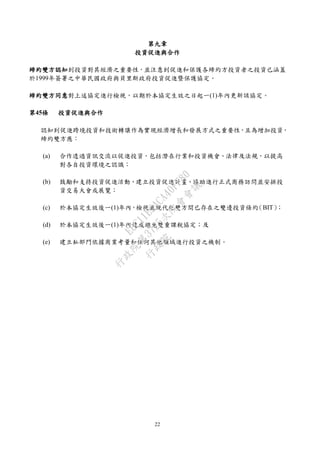22
第九章
投資促進與合作
締約雙方認知到投資對其經濟之重要性，並注意到促進和保護各締約方投資者之投資已涵蓋
於1999年簽署之中華民國政府與貝里斯政府投資促進暨保護協定。
締約雙方同意對上述協定進行檢視，以期於本協定生效之日起一(1)年內更新該協定。
第45條 投資促進與合作
認知到促進跨境投資和技術轉讓作為實現經濟增長和發展方式之重要性，且為增加投資，
締約雙方應：
(a) 合作透過資訊交流以促進投資，包括潛在行業和投資機會、法律及法規，以提高
對各自投資環境之認識；
(b) 鼓勵和支持投資促進活動、建立投資促進計畫、協助進行正式商務訪問並安排投
資交易大會或展覽；
(c) 於本協定生效後一(1)年內，檢視並現代化雙方間已存在之雙邊投資條約（BIT）；
(d) 於本協定生效後一(1)年內達成避免雙重課稅協定；及
(e) 建立私部門依據商業考量和任何其他領域進行投資之機制。
行
政
院
行
政
院
第
3725次
院
會
會
議
E6C11E2ACA40FF80
 