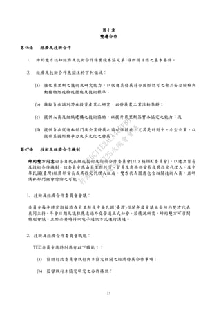 23
第十章
雙邊合作
第46條 經濟及技術合作
1. 締約雙方認知經濟及技術合作係實踐本協定第1條所揭目標之基本要件。
2. 經濟及技術合作應關注於下列領域：
(a) 強化貝里斯之技術及研究能力，以促進其發展符合國際認可之食品安全檢驗與
動植物防疫檢疫措施及技術標準；
(b) 鼓勵旨在識別潛在投資產業之研究，以發展農工業活動集群；
(c) 提供人員及組織建構之技術協助，以提升貝里斯落實本協定之能力；及
(d) 提供旨在促進私部門及企業發展之協助性措施，尤其是針對中、小型企業，以
提升其國際競爭力及多元化之發展。
第47條 技術及經濟合作機制
締約雙方同意由各自代表組成技術及經濟合作委員會(以下稱TEC委員會)，以建立貿易
及技術合作機制。該委員會應由貝里斯投資、貿易及商務部首長或其指定代理人，及中
華民國(臺灣)經濟部首長或其指定代理人組成。雙方代表團應包含相關技術人員，並研
議私部門與會討論之可能。
1. 技術及經濟合作委員會會議：
委員會每年將定期輪流在貝里斯或中華民國(臺灣)召開年度會議並由締約雙方代表
共同主持。年會日期及議程應透過外交管道正式知會。若情況所需，締約雙方可召開
特別會議，且於必要時得以電子通訊方式進行溝通。
2. 技術及經濟合作委員會職能：
TEC委員會應特別具有以下職能：：
(a) 協助行政委員會執行與本協定相關之經濟發展合作事項；
(b) 監督執行本協定明定之合作條款；
行
政
院
行
政
院
第
3725次
院
會
會
議
E6C11E2ACA40FF80
 