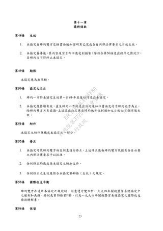 25
第十一章
最終條款
第48條 生效
1. 本協定自締約雙方交換書面通知證明其已完成各自內部法律要求之日起生效。
2. 本協定簽署後，其內容及宗旨即不應受到損害；除符合第50條退出程序之情況下，
各締約方不得終止本協定。
第49條 期限
本協定應為無限期。
第50條 協定之退出
1. 締約一方於本協定生效第一(1)年年底後始得退出本協定。
2. 本協定應持續有效，直至締約一方將退出決定通知以書面交付予締約他方為止。
除締約雙方另有協議，上述退出決定應自締約他方收到通知之日起六(6)個月後生
效。
第51條 附件
本協定之附件應構成本協定之一部分。
第52條 修正
1. 本協定可依締約雙方相互同意進行修正。上述修正應由締約雙方依據其各自必要
之內部法律要求予以批准。
2. 任何修正均應成為本協定之附加文件。
3. 任何修正之生效應符合本協定第48條（生效）之規定。
第53條 國際收支平衡
締約雙方在適用本協定之規定時，同意遵守雙方於一九九四年關稅暨貿易總協定中
之權利和義務，特別是第18條第B節，以及一九九四年關稅暨貿易總協定之國際收支
條款瞭解書。
第54條 保留
行
政
院
行
政
院
第
3725次
院
會
會
議
E6C11E2ACA40FF80
 