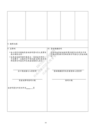 64
8. 觀察紀錄:
9. 茲聲明
 本人對於所填報原產地證明書內容之真實性
與正確性負責。
 本原產地證明書所載貨品，係原產於締約一
方或雙方，且屬符合中華民國(臺灣)與貝里
斯經濟合作協定所定原產地規則之貨品。
出口商授權之人員簽章
原產地聲明證明日期
本證明書含所有附件共____ 頁
10. 簽證機構證明
茲證明本原產地證明書所載貨品均符合中華
民國(臺灣)與貝里斯經濟合作協定之原產地規
則。
簽證機構簽章及有權簽證人員簽章
證明日期
行
政
院
行
政
院
第
3725次
院
會
會
議
E6C11E2ACA40FF80
 