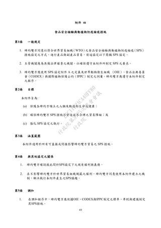 69
附件 四
食品安全檢驗與動植物防疫檢疫措施
第1條 一般規定
1. 締約雙方同意以符合世界貿易組織（WTO）之食品安全檢驗與動植物防疫檢疫（SPS）
措施協定之方式，進行產品與副產品貿易。前述協定以下簡稱 SPS 協定。
2. 主管機關應為具備法律權責之機關，以確保遵守本附件所制定 SPS 之要求。
3. 締約雙方應使用 SPS 協定附件 A 之定義及世界動物衛生組織 （OIE）、食品法典委員
會（CODEX）與國際植物保護公約（IPPC）制定之詞彙。締約雙方應遵守本附件制定
之程序。
第2條 目標
本附件旨為:
(a) 保護各締約方領土之人類及動植物生命或健康；
(b) 確保締約雙方 SPS 措施不會造成不合理之貿易障礙；及
(c) 強化 SPS 協定之執行。
第3條 涵蓋範圍
本附件適用於所有可直接或間接影響締約雙方貿易之 SPS 措施。
第4條 與其他協定之關係
1. 締約雙方確認彼此間於SPS協定下之現有權利與義務。
2. 在不影響締約雙方於世界貿易組織規範之權利，締約雙方同意使用本附件建立之機
制，解決執行本附件產生之SPS議題。
第5條 調和
1. 在調和程序中，締約雙方應依據OIE、CODEX與IPPC制定之標準、準則與建議制定
其SPS措施。
行
政
院
行
政
院
第
3725次
院
會
會
議
E6C11E2ACA40FF80
 