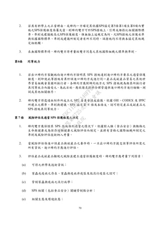 70
2. 若具有科學上之正當理由，或締約一方確定其依據SPS協定第5條第1項至第8項而實
施之SPS保護程度係屬允當，則締約雙方可於SPS措施上，引用或維持比相關國際標
準、準則或建議較高之SPS保護程度。惟無論上述規定為何，凡SPS措施之保護水準
與依據國際標準、準則或建議所制定者有所不同時，該措施均不得與本協定其他規
定相牴觸。
3. 在無國際標準時，締約雙方得考量經雙方同意之其他國際組織之標準與準則。
第6條 同等效力
1. 若出口締約方客觀地向進口締約方證明其 SPS 措施達到進口締約方要求之適當保護
程度，則即使此等措施有異於該進口締約方或進行同一產品或副產品貿易之其他世
界貿易組織會員國所採行者，各締約方應對締約他方之 SPS 措施視為與其所採行者
具同等效力而接受之。為此目的，應依請求提供合理管道供進口締約方進行檢驗、測
試或其他相關程序。
2. 締約雙方得透過本附件所成立之 SPS 委員會達成協議，依據 OIE、CODEX 及 IPPC
所建立之標準、準則與建議、SPS 協定第 4 條及本條文，認可特定產品或副產品之
SPS 措施具同等效力。
第 7 條 風險評估及適當 SPS 保護程度之決定
1. 締約雙方應保證其 SPS 措施係於適當之情況下，依據對人類（食品安全）與動物之
生命與健康或為保存植物健康之風險評估而制定，並將有資格之國際組織所制定之
準則及風險評估技術納入考量。
2. 當風險評估係進口該產品與副產品之要件時，一旦出口締約方提交該等評估所需之
所有資訊，進口締約方應進行評估。
3. 評估產品或副產品顯現之風險並建立適當保護程度時，締約雙方應考量下列因素：
(a) 可得之科學及技術資訊；
(b) 害蟲或疫病之存在、害蟲與疫病非疫區及低流行疫區之認可；
(c) 管制害蟲與疫病之流行病學；
(d) SPS 相關（包括食品安全）關鍵管制點分析；
(e) 相關生態及環境狀態；
行
政
院
行
政
院
第
3725次
院
會
會
議
E6C11E2ACA40FF80
 