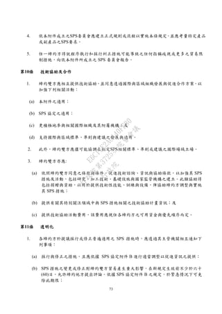73
4. 依本附件成立之SPS委員會應建立正式規則或流程以實施本條規定，並應考量特定產品
或副產品之SPS要求。
5. 任一締約方得就程序執行和採行糾正措施可能導致之任何指稱歧視或更多之貿易限
制措施，向依本附件所成立之 SPS 委員會報告。
第10條 技術協助及合作
1. 締約雙方應相互提供技術協助，並同意透過國際與區域組織發展與促進合作方案，以
加強下列相關活動：
(a) 本附件之適用；
(b) SPS 協定之適用；
(c) 更積極地參與相關國際組織及其附屬機構；及
(d) 支持國際與區域標準、準則與建議之發展與適用。
2. 此外，締約雙方應儘可能協調在制定SPS相關標準、準則或建議之國際場域立場。
3. 締約雙方亦應:
(a) 依照締約雙方同意之條款與條件，促進技術諮詢、資訊與協助條款，以加強其 SPS
措施及活動，包括研究、加工技術、基礎設施與國家監管機構之建立。此類協助得
包括捐贈與資助，以用於提供技術性技能、訓練與設備，俾協助締約方調整與實施
其 SPS 措施；
(b) 提供有關其特別關注領域中與 SPS 措施相關之技術協助計畫資訊；及
(c) 提供技術協助活動費用，該費用應視任各締約方之可用資金與優先順序而定。
第11條 透明化
1. 各締約方於提議採行或修正普遍適用之 SPS 措施時，應透過其主管機關相互通知下
列事項：
(a) 採行與修正之措施，且應依據 SPS 協定附件 B 進行適當調整以促進資訊之提供；
(b) SPS 措施之變更或修正對締約雙方貿易產生重大影響，在新規定生效前不少於六十
(60)日，允許締約他方提出評論。依據 SPS 協定附件 B 之規定，於緊急情況下可免
除此期限；
行
政
院
行
政
院
第
3725次
院
會
會
議
E6C11E2ACA40FF80
 