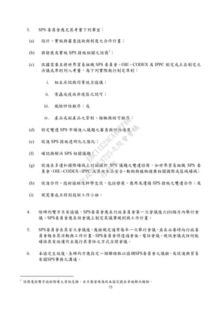 75
3. SPS 委員會應尤其考量下列事宜：
(a) 設計、實施與審查技術與制度之合作計畫；
(b) 與發展及實施 SPS 措施相關之諮商7
；
(c) 依據需要且將世界貿易組織 SPS 委員會、OIE、CODEX 及 IPPC 制定或正在制定之
決議或準則列入考量，為下列實際執行制定準則：
i. 相互承認與同等效力協議；
ii. 害蟲或疫病非疫區之認可；
iii. 風險評估程序；或
iv. 產品或副產品之管制、檢驗與核可程序；
(d) 特定雙邊 SPS 市場進入議題之審查與評估進度；
(e) 促進 SPS 措施透明化之強化；
(f) 確認與解決 SPS 相關議題；
(g) 促進在多邊和國際場域上討論關於 SPS 議題之雙邊諮商，如世界貿易組織 SPS 委
員會、OIE、CODEX、IPPC 及其他食品安全、動物與植物健康相關國際或區域場域；
(h) 促進合作、技術協助及科學交流，包括發展、應用及遵循 SPS 措施之雙邊合作；及
(i) 視需要成立特別技術工作小組。
4. 除締約雙方另有協議，SPS委員會應在行政委員會第一次會議後六(6)個月內舉行會
議。SPS委員會應在該會議上制定其議事規則與工作計畫。
5. SPS委員會在其首次會議後，應按規定通常每年一次舉行會議，並在必要時向行政委
員會報告其活動與工作計畫。SPS委員會得透過會面、電話會議、視訊會議或任何能
確保其有效運作且履行其責任之方式召開會議。
6. 本協定生效後，各締約方應指定一個聯絡點以協調SPS委員會之議程，及促進與貿易
有關SPS事務之溝通。
7
諮商意指雙方技術階層之資訊交換，且不應當視為依本協定提出爭端解決機制。
行
政
院
行
政
院
第
3725次
院
會
會
議
E6C11E2ACA40FF80
 