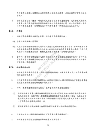 79
力於儘早相互通知有關修正或訂定標準相關措施之提案，尤其是與雙方貿易相關之
措施。
2. 除可能發生安全、健康、環境保護或國家安全上之緊急情況時，或有發生此類情況
之虞者，締約雙方應容許其標準相關措施之公布與施行之間，有一合理期間，俾出
口締約方之生產者，有時間依進口締約方之要求，調整其產品或生產方式。
第6條 同等性
1. 認知到各自機構能力程度之差異，締約雙方應發展機制以：
(a) 決定技術性法規之同等性；
(b) 促進符合性評鑑程序結果之同等性，並應正式明訂於相互承認協定，若締約雙方認為
此些法規及程序適當地符合合法目的。此些合法目的包含國家安全之要求；詐欺行為
之預防；人類健康或安全、動物或植物生命或健康、或環境之保護等。
2. 當締約一方不認可締約他方之標準相關措施與其自身措施具備同等性時，若締約他
方提出請求，應解釋其作成決定之理由。締約雙方認知到可能有必要就促進同等性
訂出共識、方法及程序。
第7條 技術協助及合作
1. 締約雙方應發展合作計畫，並相互提供技術協助，以充分及有效履行世界貿易組織
TBT 協定下之義務。
2. 締約雙方應合作制定標準相關措施，以促進市場進入、提升對締約他方國家品質基礎
建設系統之認識及強化締約雙方間之信任。
3. 締約一方應依據締約他方之請求，並考量該締約方之發展程度：
(a) 依照締約雙方同意之條款與條件提供技術諮詢、資訊及協助，以強化其標準相關措
施及相關活動，包括研究、基礎建設及對國家監管機構之建設和強化。此類協助可
包括為技術培訓提供設備和資金，以促進國家品質基礎建設系統之發展以及締約
一方標準化相關措施之執行；或
(b) 提供有關其特別關注領域中與標準相關措施有關之技術協助計劃資訊。
4. 技術協助活動之提供應視各締約方可用資金和優先領域而定。
5. 締約雙方得共同努力安排與非締約國家之技術合作。
行
政
院
行
政
院
第
3725次
院
會
會
議
E6C11E2ACA40FF80
 