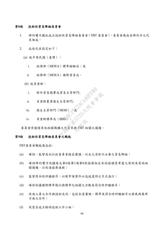 80
第8條 技術性貿易障礙委員會
1. 締約雙方據此成立技術性貿易障礙委員會（TBT 委員會），委員會應由各締約方之代
表組成。
2. 此些代表指定如下：
(a) 就中華民國（臺灣）：
i. 經濟部（MOEA）標準檢驗局；及
ii. 經濟部（MOEA）國際貿易局。
(b) 就貝里斯：
i. 對外貿易總署或貿易主管部門;
ii. 貝里斯農業衛生主管部門;
iii. 衛生主管部門（MOH）；及
iv. 貝里斯標準局（BBS）。
委員會得邀請其他相關機構之代表參與 TBT 相關之議題。
第9條 技術性貿易障礙委員會之職能
TBT委員會職能應包括:
(a) 確認、監督及向行政委員會提出建議，以永久消除不必要之貿易障礙；
(b) 確認締約雙方依據條文第6條第1項第b款協商相互承認協議需考慮之原則及其他相
關議題，以促進協商進程；
(c) 監督符合性評鑑程序，以便申請案件以迅速透明之方式進行；
(d) 確保依據國際標準執行與標準化相關之活動及符合性評鑑程序；
(e) 促進人員之合作與技術交流，包括在度量衡、標準及符合性評鑑程序之發展與應用
方面之合作；
(f) 依需求成立臨時技術工作小組；
行
政
院
行
政
院
第
3725次
院
會
會
議
E6C11E2ACA40FF80
 