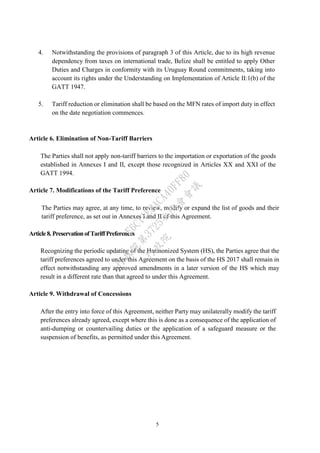 5
4. Notwithstanding the provisions of paragraph 3 of this Article, due to its high revenue
dependency from taxes on international trade, Belize shall be entitled to apply Other
Duties and Charges in conformity with its Uruguay Round commitments, taking into
account its rights under the Understanding on Implementation of Article II:1(b) of the
GATT 1947.
5. Tariff reduction or elimination shall be based on the MFN rates of import duty in effect
on the date negotiation commences.
Article 6. Elimination of Non-Tariff Barriers
The Parties shall not apply non-tariff barriers to the importation or exportation of the goods
established in Annexes I and II, except those recognized in Articles XX and XXI of the
GATT 1994.
Article 7. Modifications of the Tariff Preference
The Parties may agree, at any time, to review, modify or expand the list of goods and their
tariff preference, as set out in Annexes I and II of this Agreement.
Article8. PreservationofTariffPreferences
Recognizing the periodic updating of the Harmonized System (HS), the Parties agree that the
tariff preferences agreed to under this Agreement on the basis of the HS 2017 shall remain in
effect notwithstanding any approved amendments in a later version of the HS which may
result in a different rate than that agreed to under this Agreement.
Article 9. Withdrawal of Concessions
After the entry into force of this Agreement, neither Party may unilaterally modify the tariff
preferences already agreed, except where this is done as a consequence of the application of
anti-dumping or countervailing duties or the application of a safeguard measure or the
suspension of benefits, as permitted under this Agreement.
行
政
院
行
政
院
第
3725次
院
會
會
議
E6C11E2ACA40FF80
 