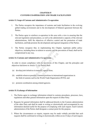 7
CHAPTER IV
CUSTOMS CO-OPERATION AND TRADE FACILITATION
Article 13. Scope of Customs and Administrative Co-operation
1. The Parties recognize the importance of customs and trade facilitation in the evolving
global trading environment and in the development of bilateral agreement between the
Parties.
2. The Parties agree to reinforce co-operation in this area with a view to ensuring that the
relevant legislation and procedures, as well as the administrative capacity of the relevant
administrations, fulfil the objectives of effective control and the promotion of trade
facilitation, and help promote the development and regional integration of the Parties.
3. The Parties recognize that, in implementing this Chapter, legitimate public policy
objectives, including those in relation to security and the prevention of fraud, shall not be
compromised in any way.
Article 14. Customs and Administrative Co-operation
In order to ensure compliance with the provisions of this Chapter, and the principles and
objectives laid down in Article 13, the Parties shall:
(a) develop joint initiatives in mutually agreed areas;
(b) establish wherever possible, common positions in international organizations in
the field of customs such as the World Trade Organization (WTO); and
(c) promote coordination among related agencies.
Article 15. Exchange of Information
1. The Parties agree to exchange information related to customs procedures, processes, laws,
regulations and other general information upon the request of either Party.
2. Requests for general information shall be addressed directly to the Customs administration
of the other Party and shall be made in writing or electronically and accompanied by any
information deemed useful for the purpose of complying with such request. Each Customs
administration of the Parties shall designate a contact point for this purpose.
3. Where the circumstances so require, requests may be made verbally provided that such
requests shall be confirmed in writing or electronically within seven (7) days of such request.
行
政
院
行
政
院
第
3725次
院
會
會
議
E6C11E2ACA40FF80
 