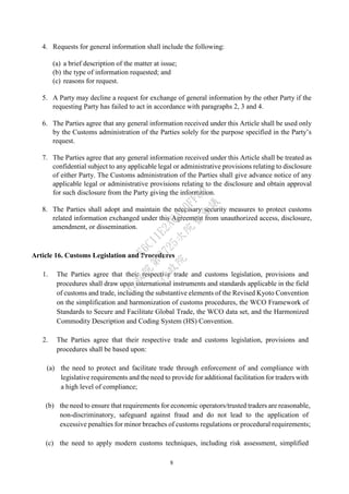 8
4. Requests for general information shall include the following:
(a) a brief description of the matter at issue;
(b) the type of information requested; and
(c) reasons for request.
5. A Party may decline a request for exchange of general information by the other Party if the
requesting Party has failed to act in accordance with paragraphs 2, 3 and 4.
6. The Parties agree that any general information received under this Article shall be used only
by the Customs administration of the Parties solely for the purpose specified in the Party’s
request.
7. The Parties agree that any general information received under this Article shall be treated as
confidential subject to any applicable legal or administrative provisions relating to disclosure
of either Party. The Customs administration of the Parties shall give advance notice of any
applicable legal or administrative provisions relating to the disclosure and obtain approval
for such disclosure from the Party giving the information.
8. The Parties shall adopt and maintain the necessary security measures to protect customs
related information exchanged under this Agreement from unauthorized access, disclosure,
amendment, or dissemination.
Article 16. Customs Legislation and Procedures
1. The Parties agree that their respective trade and customs legislation, provisions and
procedures shall draw upon international instruments and standards applicable in the field
of customs and trade, including the substantive elements of the Revised Kyoto Convention
on the simplification and harmonization of customs procedures, the WCO Framework of
Standards to Secure and Facilitate Global Trade, the WCO data set, and the Harmonized
Commodity Description and Coding System (HS) Convention.
2. The Parties agree that their respective trade and customs legislation, provisions and
procedures shall be based upon:
(a) the need to protect and facilitate trade through enforcement of and compliance with
legislative requirements and the need to provide for additional facilitation for traders with
a high level of compliance;
(b) the need to ensure that requirements for economic operators/trusted traders are reasonable,
non-discriminatory, safeguard against fraud and do not lead to the application of
excessive penalties for minor breaches of customs regulations or procedural requirements;
(c) the need to apply modern customs techniques, including risk assessment, simplified
行
政
院
行
政
院
第
3725次
院
會
會
議
E6C11E2ACA40FF80
 