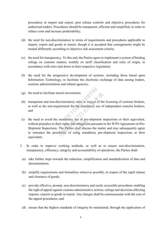 9
procedures at import and export, post release controls and objective procedures for
authorized traders. Procedures should be transparent, efficient and simplified, in order to
reduce costs and increase predictability;
(d) the need for non-discrimination in terms of requirements and procedures applicable to
import, export and goods in transit, though it is accepted that consignments might be
treated differently according to objective risk assessment criteria;
(e) the need for transparency. To this end, the Parties agree to implement a system of binding
rulings on customs matters, notably on tariff classification and rules of origin, in
accordance with rules laid down in their respective legislation;
(f) the need for the progressive development of systems, including those based upon
Information Technology, to facilitate the electronic exchange of data among traders,
customs administrations and related agencies;
(g) the need to facilitate transit movements;
(h) transparent and non-discriminatory rules in respect of the licensing of customs brokers,
as well as the non-requirement for the mandatory use of independent customs brokers;
and
(i) the need to avoid the mandatory use of pre-shipment inspections or their equivalent,
without prejudice to their rights and obligations pursuant to the WTO Agreement on Pre-
Shipment Inspections. The Parties shall discuss the matter and may subsequently agree
to renounce the possibility of using mandatory pre-shipment inspections or their
equivalent.
3. In order to improve working methods, as well as to ensure non-discrimination,
transparency, efficiency, integrity and accountability of operations, the Parties shall:
(a) take further steps towards the reduction, simplification and standardization of data and
documentation;
(b) simplify requirements and formalities wherever possible, in respect of the rapid release
and clearance of goods;
(c) provide effective, prompt, non-discriminatory and easily accessible procedures enabling
the right of appeal against customs administrative actions, rulings and decisions affecting
imports, exports or goods in transit. Any charges shall be commensurate with the cost of
the appeal procedures; and
(d) ensure that the highest standards of integrity be maintained, through the application of
行
政
院
行
政
院
第
3725次
院
會
會
議
E6C11E2ACA40FF80
 