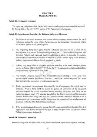 12
CHAPTER V
TRADE REMEDIES
Article 19. Safeguard Measures
The rights and obligations of the Parties with respect to safeguard measures shall be governed
by Article XIX of the GATT 1994 and the WTO Agreement on Safeguards.
Article 20. Adoption and Procedure for Bilateral Safeguard Measures
1. The bilateral safeguard measures shall consist of the temporary suspension of the tariff
preference granted by virtue of this Agreement, and the immediate reinstatement of the
MFN duties applied to the specific goods.
2. The importing Party may apply bilateral safeguard measures if, as a result of an
investigation, it is proven that originating goods of one (1) Party are being imported into
the other Party in such increased quantities, absolute or relative to domestic production,
and under such conditions as to cause or threaten to cause a serious injury to the domestic
industry that produces like or directly competitive goods.
3. A Party may apply bilateral safeguard measures according to the application procedures
set out in Article XIX of the GATT 1994 and the WTO Agreement on Safeguards and the
complementary legislation of each Party.
4. The bilateral safeguard measures shall be applied for a period of up to one (1) year. This
period may be renewed for not more than one (1) additional consecutive year if the causes
that motivated the imposition of said measures persist.
5. Under exceptional circumstances determined by the Commission, the period may be
extended. When a Party needs to extend the period of application of the safeguard
measures beyond the period established in the preceding paragraph, that Party has to
submit its request ninety (90) calendar days before the date of expiration of the measure
in force. Within these ninety (90) days, the Commission shall determine whether or not it
is an exceptional circumstance and for this purpose the requesting Party shall provide all
evidence within the first thirty (30) calendar days.
6. If the applied safeguard measures exceed three (3) years, starting from the date of its first
application, both Parties recognize the right to apply the provisions of Article 8 of the
WTO Agreement on Safeguards.
Article 21. Competent Authority
For the investigation and application of the provisions of this Chapter, the competent authority
行
政
院
行
政
院
第
3725次
院
會
會
議
E6C11E2ACA40FF80
 