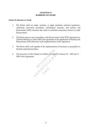 14
CHAPTER VI
BARRIERS TO TRADE
Article 24. Barriers to Trade
1. The Parties shall not adopt, maintain, or apply standards, technical regulations,
conformity assessment procedures, metrological measures, and sanitary and
phytosanitary (SPS) measures that create or constitute unnecessary barriers to trade
between them.
2. The Parties agree to act in accordance with the provisions of the WTO Agreement on
Technical Barriers to Trade (TBT) and Agreement on the Application of Sanitary and
Phytosanitary (SPS) Measures in the implementation of this Agreement.
3. The Parties shall work together in the implementation of measures or procedures to
facilitate trade between them.
4. The provisions of this Chapter are further developed in Annexes IV - SPS and V –
TBT of this Agreement.
行
政
院
行
政
院
第
3725次
院
會
會
議
E6C11E2ACA40FF80
 