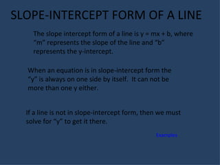 SLOPE-INTERCEPT FORM OF A LINE The slope intercept form of a line is y = mx + b, where “m” represents the slope of the line and “b” represents the y-intercept. When an equation is in slope-intercept form the “y” is always on one side by itself.  It can not be more than one y either. If a line is not in slope-intercept form, then we must solve for “y” to get it there. Examples 