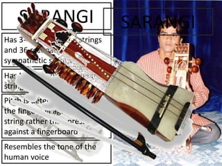 SARANGI
Has 3-4 main playing strings
and 36 resonant/
sympathetic strings
Has NO frets or fingerboard;
strings float in the air
Pitch is determined by sliding
the fingernail against the
string rather than pressing it
against a fingerboard
Resembles the tone of the
human voice
SARANGI
 