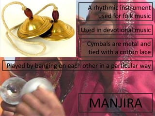 MANJIRA
A rhythmic instrument
used for folk music
Cymbals are metal and
tied with a cotton lace
Played by banging on each other in a particular way
Used in devotional music
 