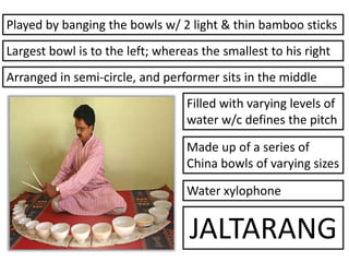 Made up of a series of
China bowls of varying sizes
Arranged in semi-circle, and performer sits in the middle
Filled with varying levels of
water w/c defines the pitch
Water xylophone
JALTARANG
Largest bowl is to the left; whereas the smallest to his right
Played by banging the bowls w/ 2 light & thin bamboo sticks
 