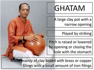 GHATAM
A large clay pot with a
narrow opening
Played by striking
Pitch is raised or lowered
by opening or closing the
hole with the stomach
Made mainly of clay baked with brass or copper
filings with a small amount of iron filings
 