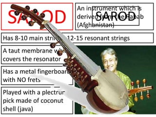 SAROD
An instrument which is
derived from the Rabab
(Afghanistan)
Has a metal fingerboard
with NO frets
A taut membrane which
covers the resonator
Has 8-10 main strings; 12-15 resonant strings
Played with a plectrum/
pick made of coconut
shell (java)
SAROD
 