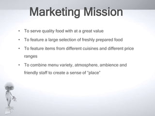 Marketing Mission
• To serve quality food with at a great value
• To feature a large selection of freshly prepared food
• To feature items from different cuisines and different price
ranges
• To combine menu variety, atmosphere, ambience and
friendly staff to create a sense of “place”

 