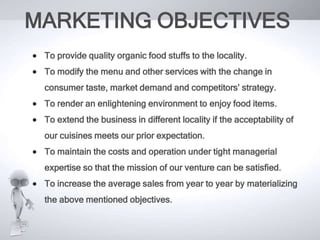 MARKETING OBJECTIVES
To provide quality organic food stuffs to the locality.
To modify the menu and other services with the change in
consumer taste, market demand and competitors’ strategy.
To render an enlightening environment to enjoy food items.

To extend the business in different locality if the acceptability of
our cuisines meets our prior expectation.
To maintain the costs and operation under tight managerial
expertise so that the mission of our venture can be satisfied.
To increase the average sales from year to year by materializing
the above mentioned objectives.

 