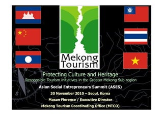Protecting Culture and Heritage
Responsible Tourism initiatives in the Greater Mekong Sub-region
       Asian Social Entrepreneurs Summit (ASES)
              30 November 2010 – Seoul, Korea
             Mason Florence / Executive Director
         Mekong Tourism Coordinating Office (MTCO)
 