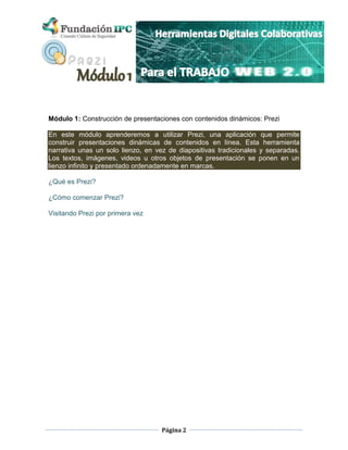Página 2
Módulo 1: Construcción de presentaciones con contenidos dinámicos: Prezi
En este módulo aprenderemos a utilizar Prezi, una aplicación que permite
construir presentaciones dinámicas de contenidos en línea. Esta herramienta
narrativa unas un solo lienzo, en vez de diapositivas tradicionales y separadas.
Los textos, imágenes, videos u otros objetos de presentación se ponen en un
lienzo infinito y presentado ordenadamente en marcas.
¿Qué es Prezi?
¿Cómo comenzar Prezi?
Visitando Prezi por primera vez
 