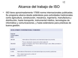 12
               Alcance del trabajo de ISO
• ISO tiene aproximadamente 17500 norma internacionales publicadas.
  Su programa abarca desde estándares para actividades tradicionales
  como agricultura, construcción, mecánica, ingeniería, manufactura y
  distribución, hasta transporte, instrumental médico, tecnologías de
  informática y comunicaciones, y hasta estándares para prácticas de
  buena gestión.
 